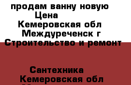 продам ванну новую › Цена ­ 9 000 - Кемеровская обл., Междуреченск г. Строительство и ремонт » Сантехника   . Кемеровская обл.,Междуреченск г.
